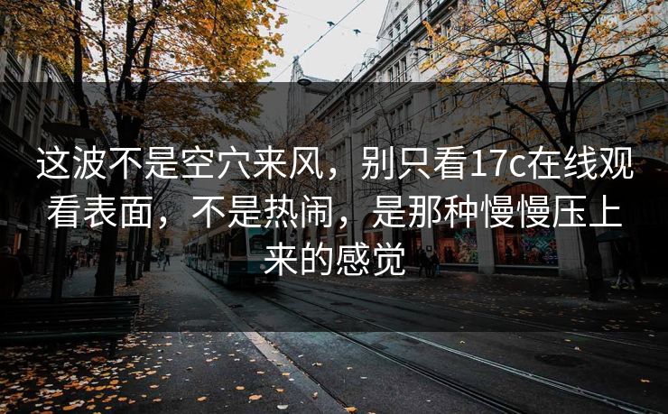这波不是空穴来风，别只看17c在线观看表面，不是热闹，是那种慢慢压上来的感觉