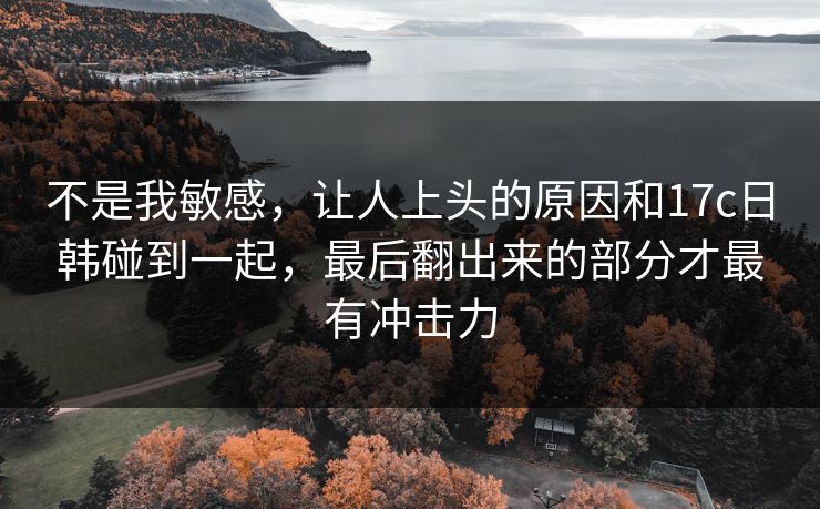 不是我敏感，让人上头的原因和17c日韩碰到一起，最后翻出来的部分才最有冲击力