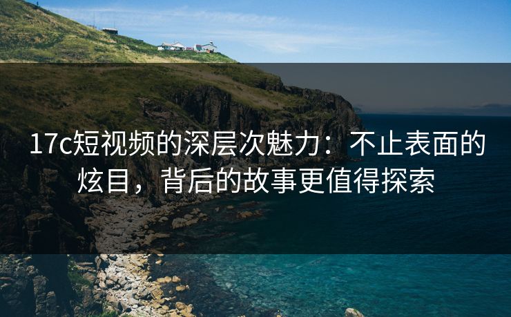 17c短视频的深层次魅力：不止表面的炫目，背后的故事更值得探索