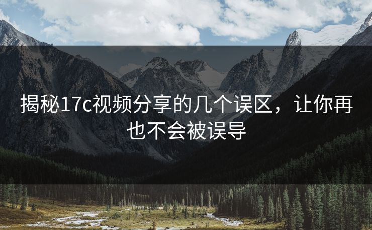 揭秘17c视频分享的几个误区，让你再也不会被误导