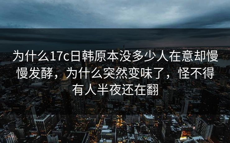 为什么17c日韩原本没多少人在意却慢慢发酵，为什么突然变味了，怪不得有人半夜还在翻