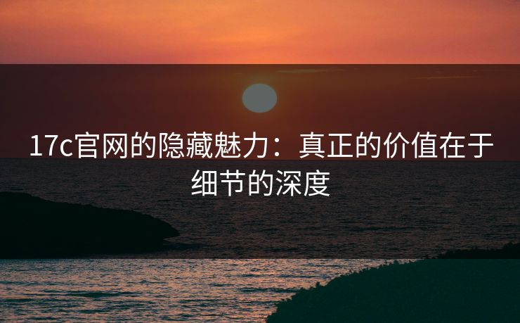17c官网的隐藏魅力：真正的价值在于细节的深度