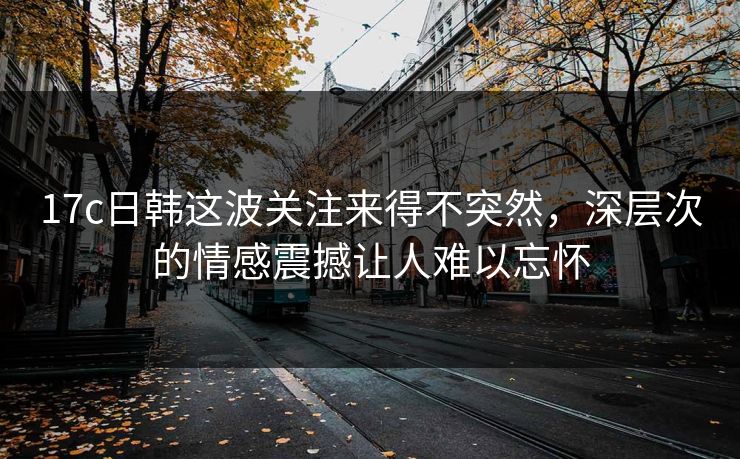17c日韩这波关注来得不突然，深层次的情感震撼让人难以忘怀