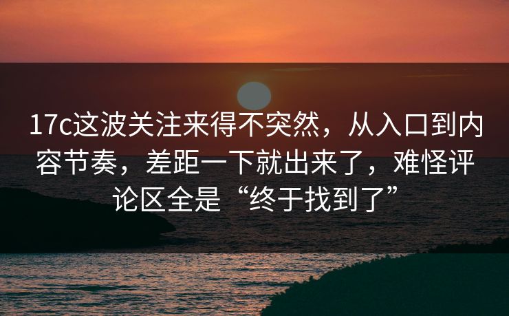 17c这波关注来得不突然，从入口到内容节奏，差距一下就出来了，难怪评论区全是“终于找到了”