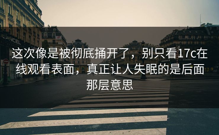 这次像是被彻底捅开了，别只看17c在线观看表面，真正让人失眠的是后面那层意思