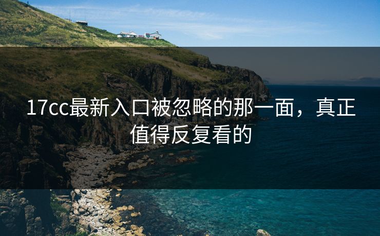 17cc最新入口被忽略的那一面，真正值得反复看的