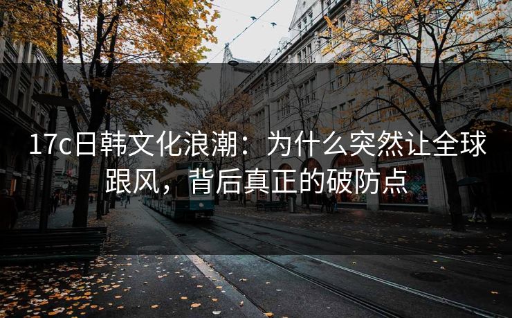 17c日韩文化浪潮：为什么突然让全球跟风，背后真正的破防点