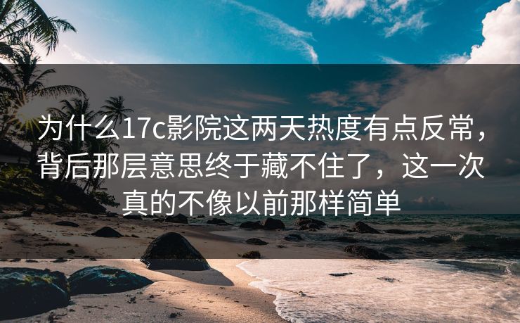 为什么17c影院这两天热度有点反常，背后那层意思终于藏不住了，这一次真的不像以前那样简单