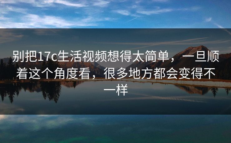 别把17c生活视频想得太简单，一旦顺着这个角度看，很多地方都会变得不一样