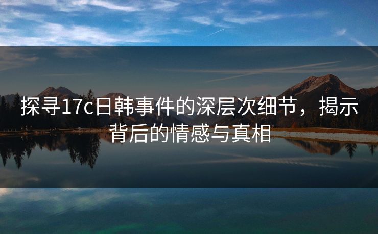 探寻17c日韩事件的深层次细节，揭示背后的情感与真相