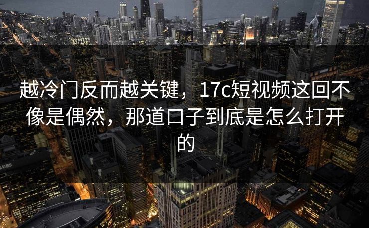 越冷门反而越关键，17c短视频这回不像是偶然，那道口子到底是怎么打开的
