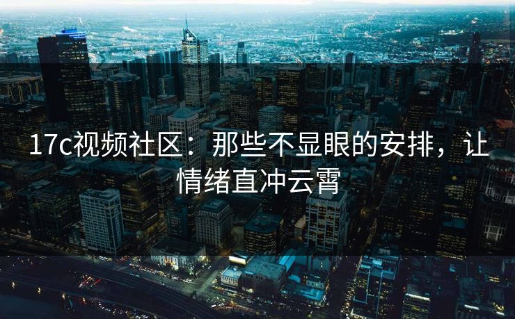 17c视频社区：那些不显眼的安排，让情绪直冲云霄