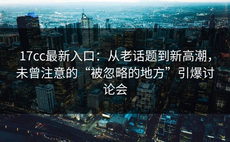 17cc最新入口:从老话题到新高潮,未曾注意的“被忽略的地方”引爆讨论会 17cc最新入口:从老话题到新高潮,未曾注意的“被忽略的地方”引爆讨论会