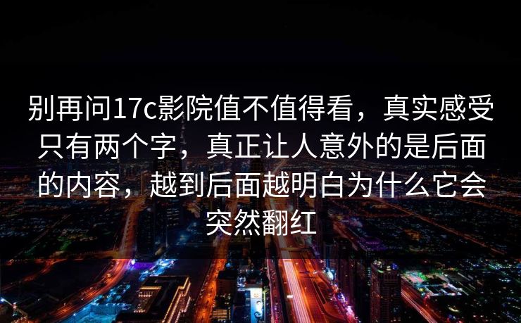 别再问17c影院值不值得看，真实感受只有两个字，真正让人意外的是后面的内容，越到后面越明白为什么它会突然翻红