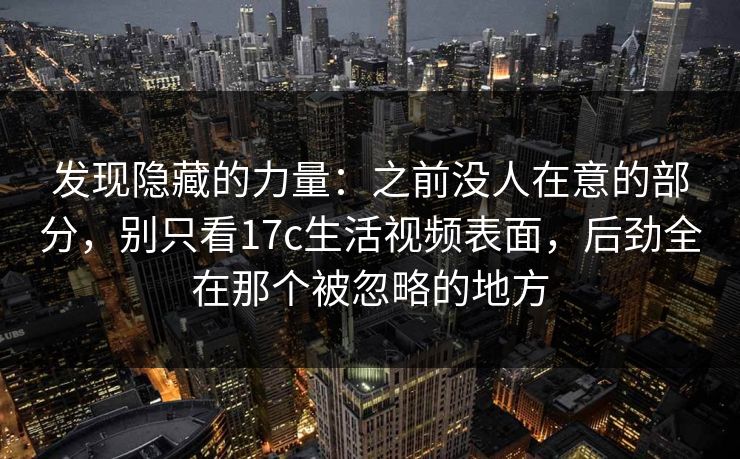 发现隐藏的力量：之前没人在意的部分，别只看17c生活视频表面，后劲全在那个被忽略的地方