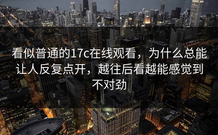 看似普通的17c在线观看，为什么总能让人反复点开，越往后看越能感觉到不对劲