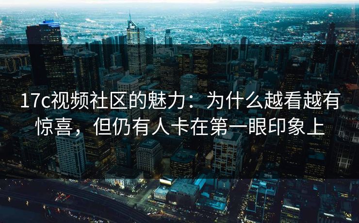 17c视频社区的魅力：为什么越看越有惊喜，但仍有人卡在第一眼印象上