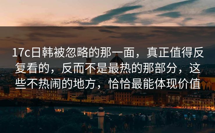 17c日韩被忽略的那一面，真正值得反复看的，反而不是最热的那部分，这些不热闹的地方，恰恰最能体现价值