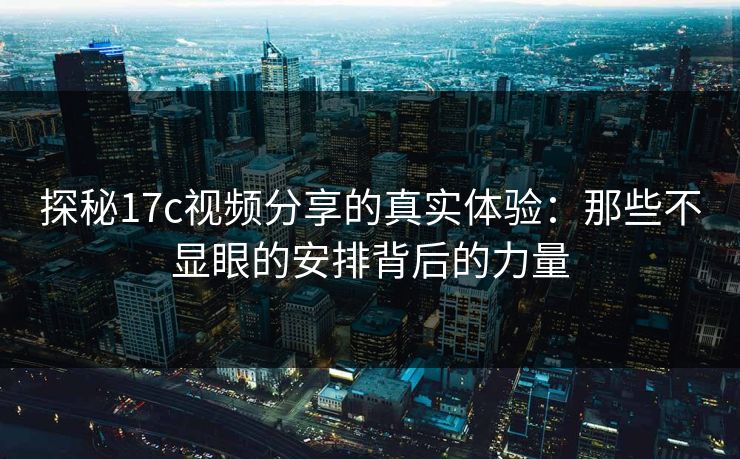 探秘17c视频分享的真实体验：那些不显眼的安排背后的力量