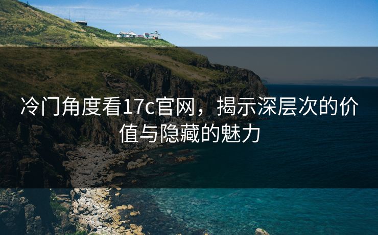 冷门角度看17c官网,揭示深层次的价值与隐藏的魅力 冷门角度看17c官网,揭示深层次的价值与隐藏的魅力