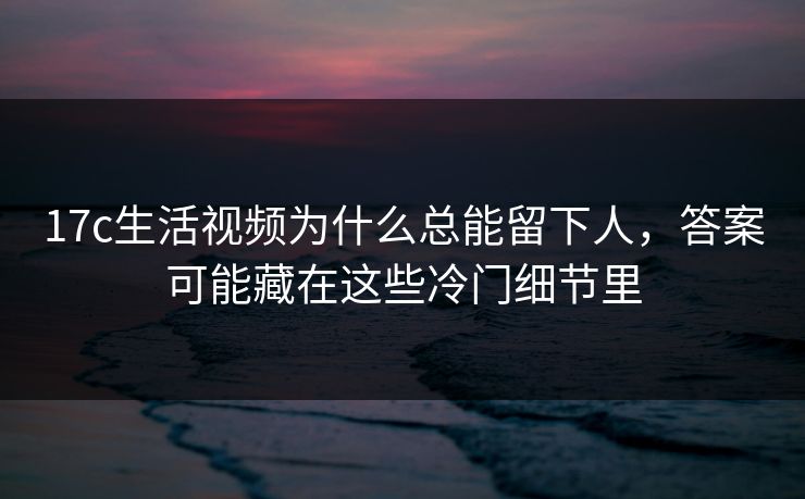 17c生活视频为什么总能留下人,答案可能藏在这些冷门细节里 17c生活视频为什么总能留下人,答案可能藏在这些冷门细节里