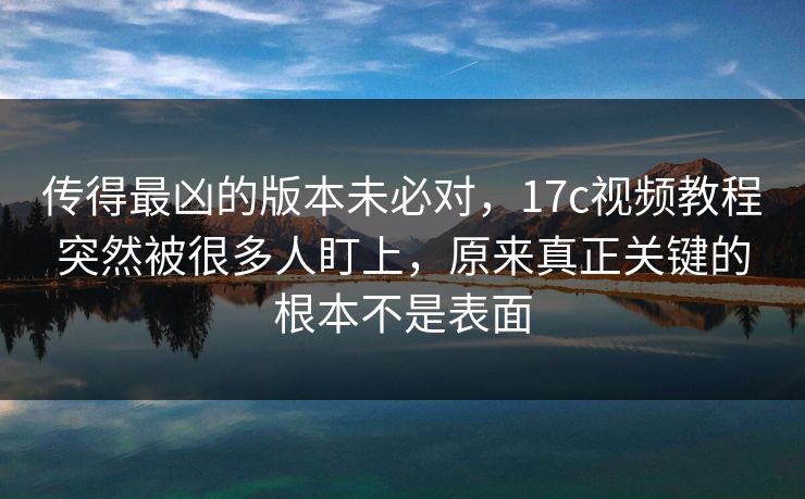传得最凶的版本未必对，17c视频教程突然被很多人盯上，原来真正关键的根本不是表面