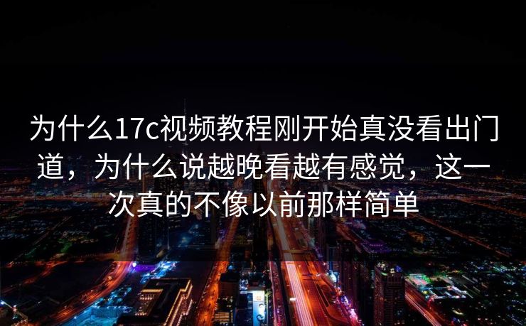 为什么17c视频教程刚开始真没看出门道，为什么说越晚看越有感觉，这一次真的不像以前那样简单