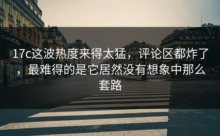 17c这波热度来得太猛，评论区都炸了，最难得的是它居然没有想象中那么套路