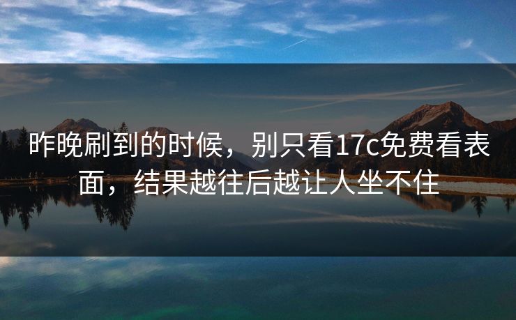 昨晚刷到的时候，别只看17c免费看表面，结果越往后越让人坐不住