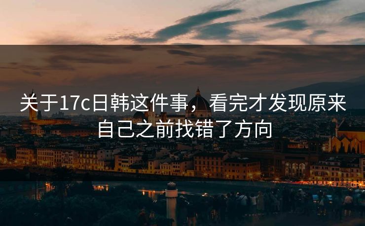 关于17c日韩这件事，看完才发现原来自己之前找错了方向
