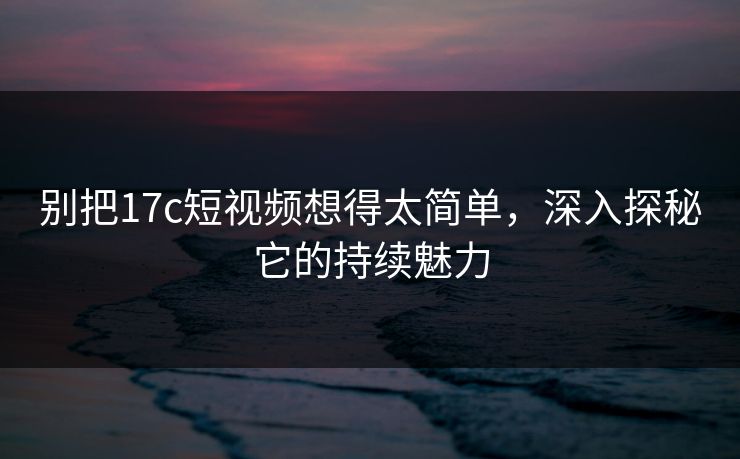 别把17c短视频想得太简单,深入探秘它的持续魅力 别把17c短视频想得太简单,深入探秘它的持续魅力