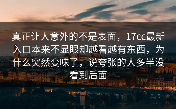 真正让人意外的不是表面,17cc最新入口本来不显眼却越看越有东西,为什么突然变味了,说夸张的人多半没看到后面 真正让人意外的不是表面,17cc最新入口本来不显眼却越看越有东西,为什么突然变味了,说夸张的人多半没看到后面