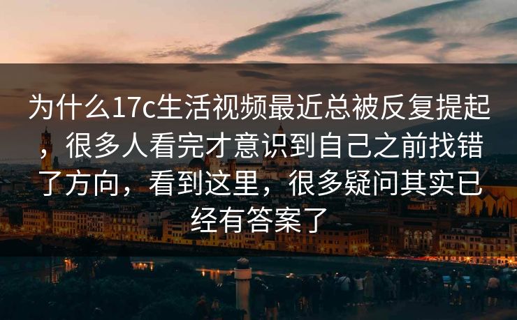 为什么17c生活视频最近总被反复提起，很多人看完才意识到自己之前找错了方向，看到这里，很多疑问其实已经有答案了
