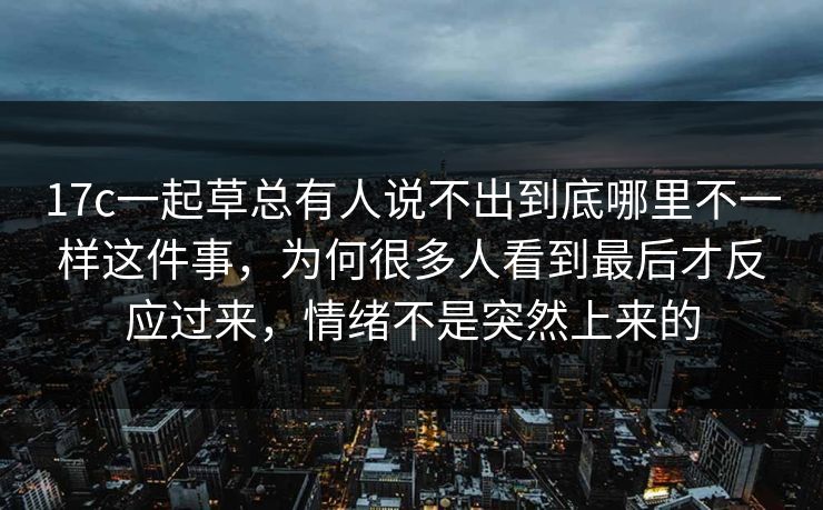 17c一起草总有人说不出到底哪里不一样这件事，为何很多人看到最后才反应过来，情绪不是突然上来的
