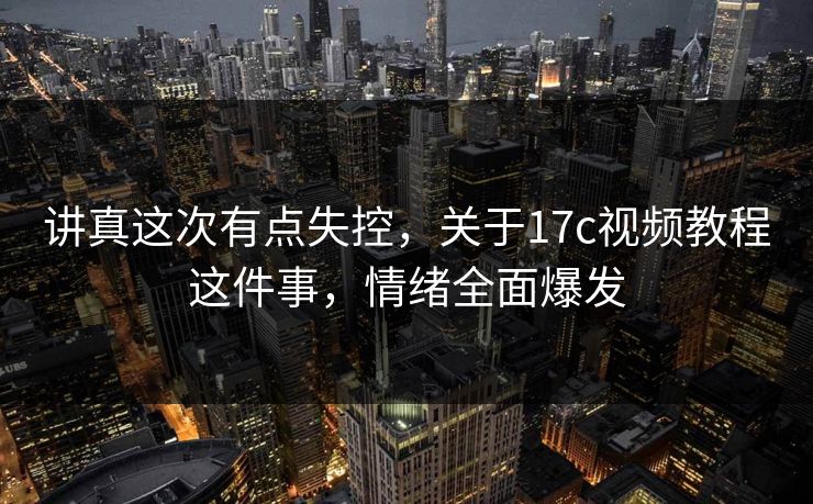 讲真这次有点失控，关于17c视频教程这件事，情绪全面爆发