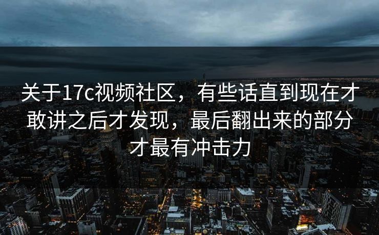关于17c视频社区，有些话直到现在才敢讲之后才发现，最后翻出来的部分才最有冲击力