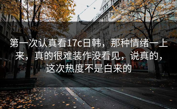 第一次认真看17c日韩，那种情绪一上来，真的很难装作没看见，说真的，这次热度不是白来的