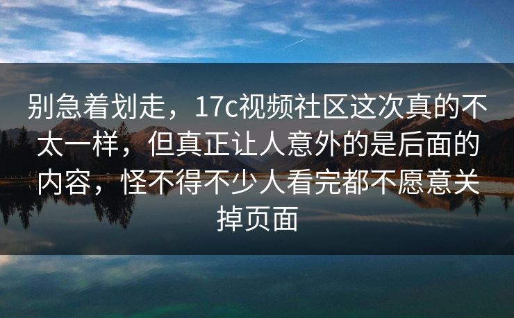 别急着划走，17c视频社区这次真的不太一样，但真正让人意外的是后面的内容，怪不得不少人看完都不愿意关掉页面