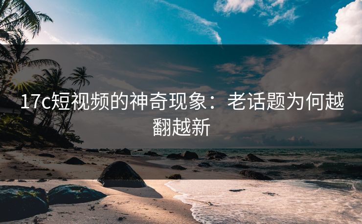 17c短视频的神奇现象:老话题为何越翻越新 17c短视频的神奇现象:老话题为何越翻越新