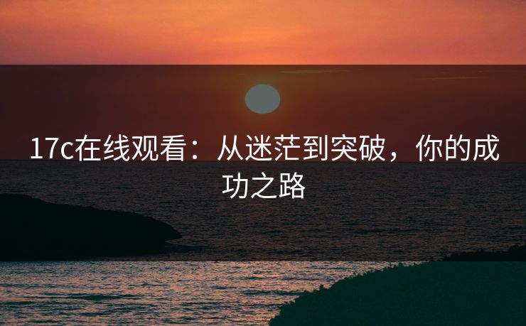 17c在线观看:从迷茫到突破,你的成功之路 17c在线观看:从迷茫到突破,你的成功之路