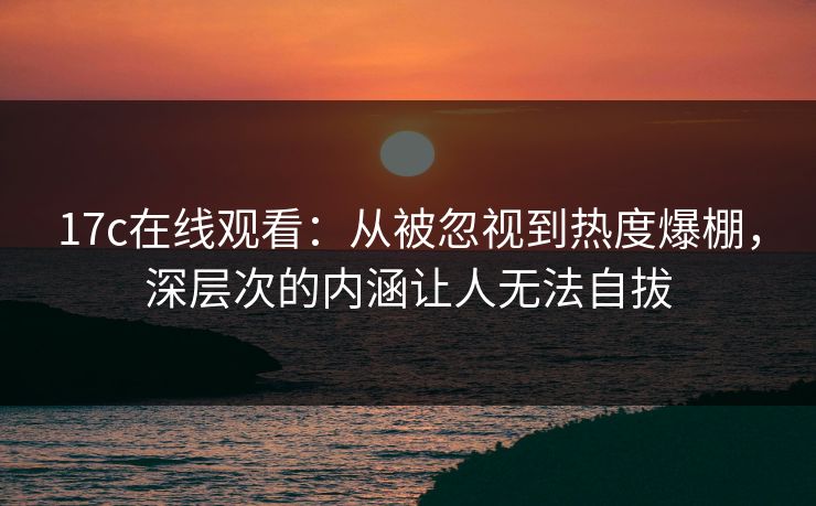 17c在线观看:从被忽视到热度爆棚,深层次的内涵让人无法自拔 17c在线观看:从被忽视到热度爆棚,深层次的内涵让人无法自拔