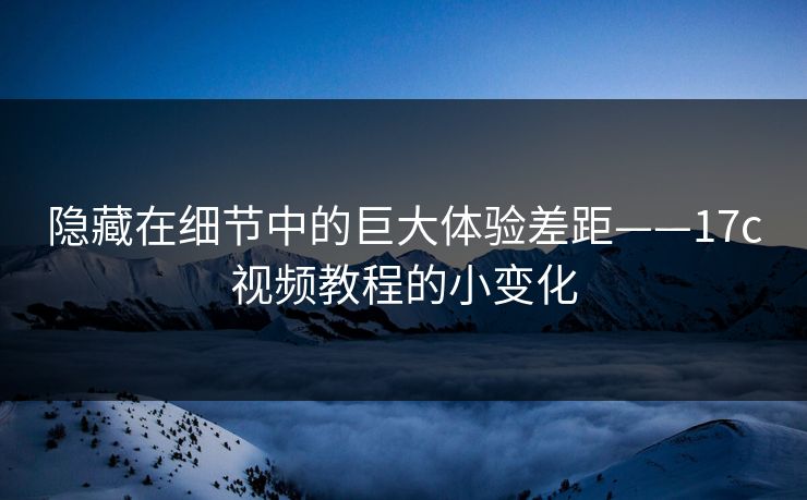 隐藏在细节中的巨大体验差距——17c视频教程的小变化