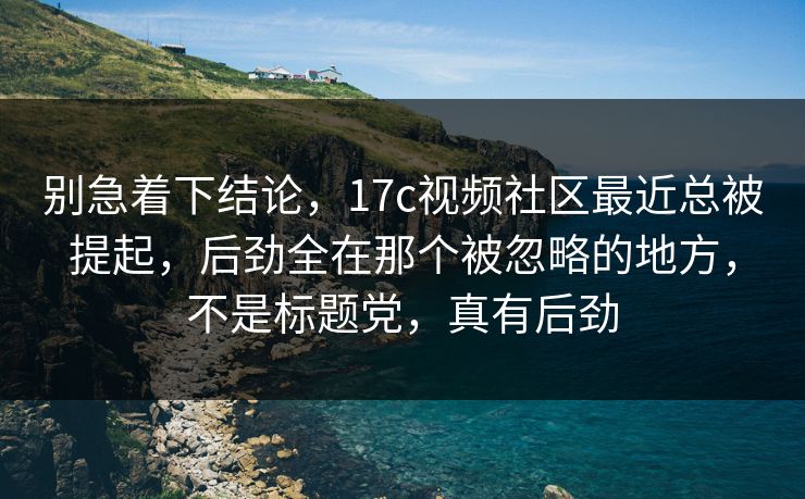 别急着下结论，17c视频社区最近总被提起，后劲全在那个被忽略的地方，不是标题党，真有后劲