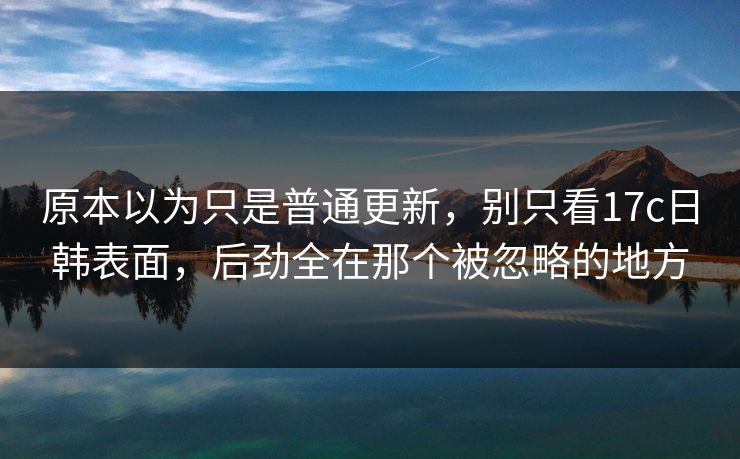 原本以为只是普通更新，别只看17c日韩表面，后劲全在那个被忽略的地方