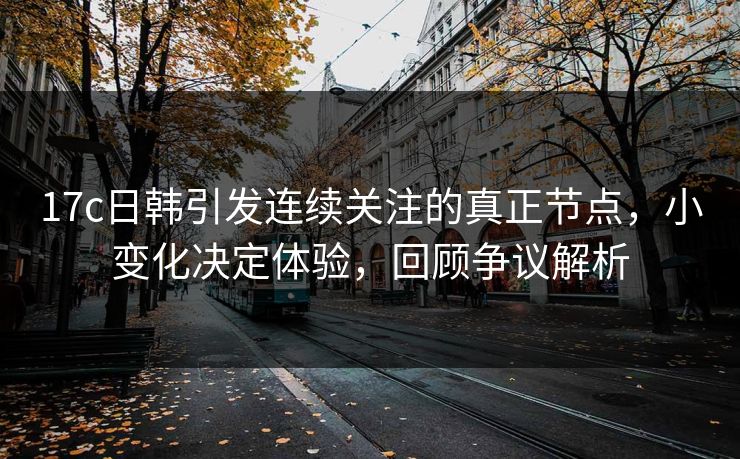 17c日韩引发连续关注的真正节点，小变化决定体验，回顾争议解析