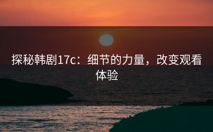 探秘韩剧17c:细节的力量,改变观看体验 探秘韩剧17c:细节的力量,改变观看体验