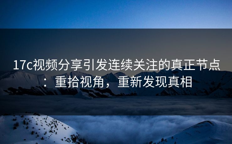 17c视频分享引发连续关注的真正节点：重拾视角，重新发现真相