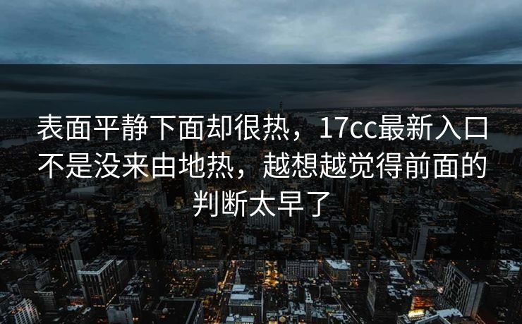 表面平静下面却很热,17cc最新入口不是没来由地热,越想越觉得前面的判断太早了 表面平静下面却很热,17cc最新入口不是没来由地热,越想越觉得前面的判断太早了