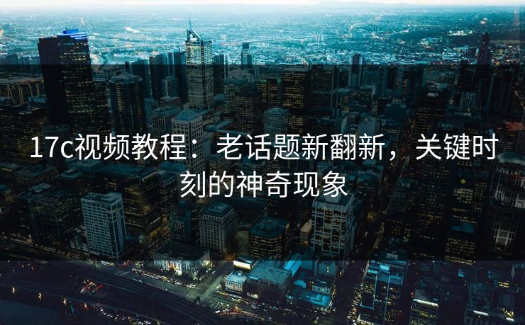 17c视频教程:老话题新翻新,关键时刻的神奇现象 17c视频教程:老话题新翻新,关键时刻的神奇现象