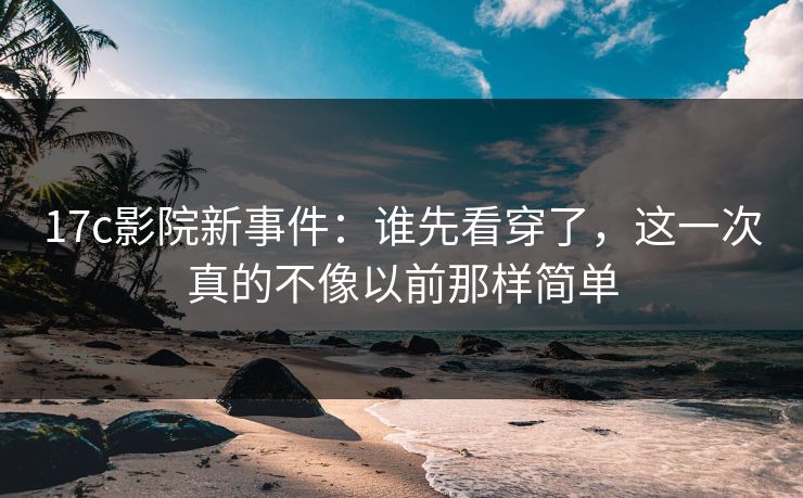 17c影院新事件：谁先看穿了，这一次真的不像以前那样简单